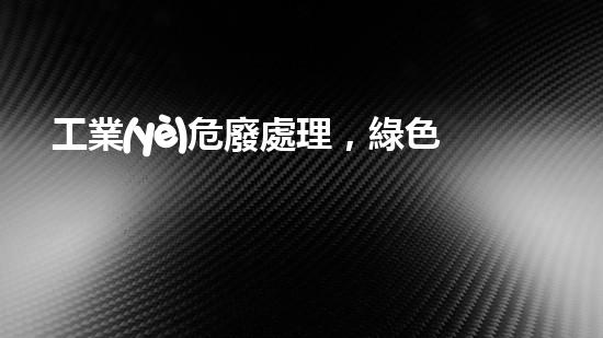 工業(yè)危廢處理，綠色守護(hù)者，護(hù)航美麗家園